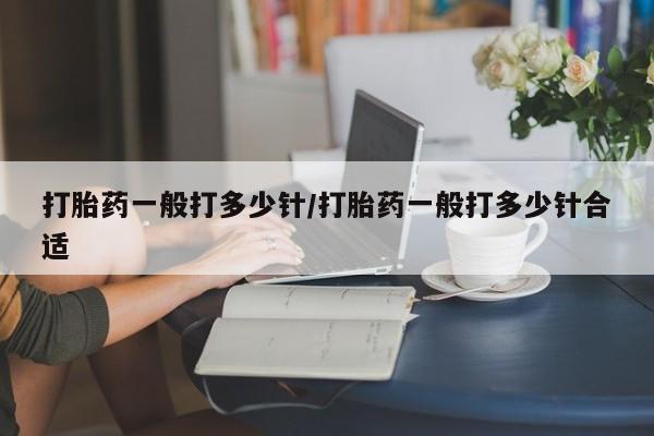 卖打胎药联系方式，打胎药一般打多少针/打胎药一般打多少针合适