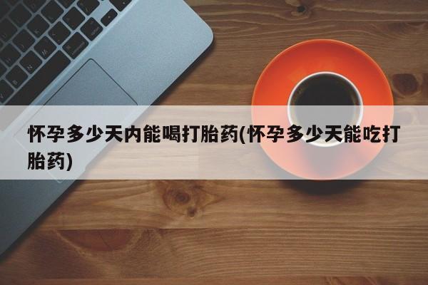 卖打胎药联系方式，怀孕多少天内能喝打胎药(怀孕多少天能吃打胎药)