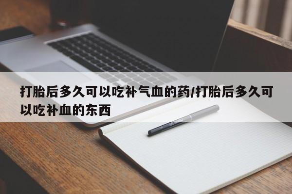 卖打胎药联系方式，打胎后多久可以吃补气血的药/打胎后多久可以吃补血的东西