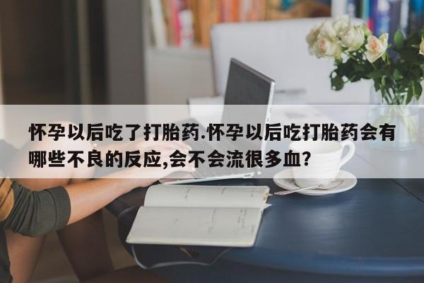 卖打胎药联系方式，怀孕以后吃了打胎药.怀孕以后吃打胎药会有哪些不良的反应,会不会流很多血？