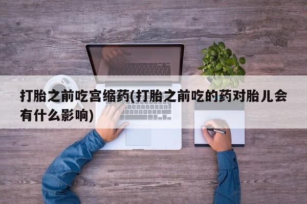 卖打胎药联系方式，打胎之前吃宫缩药(打胎之前吃的药对胎儿会有什么影响)