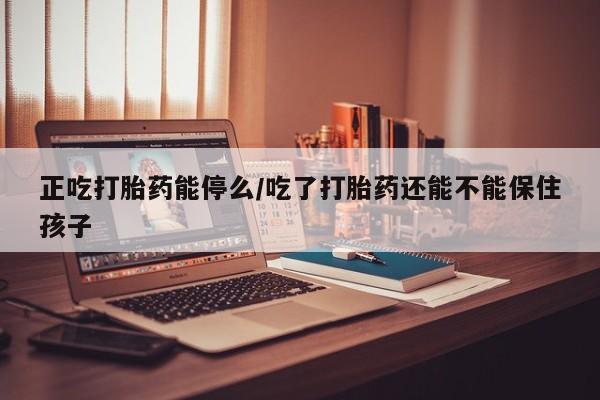 卖打胎药联系方式，正吃打胎药能停么/吃了打胎药还能不能保住孩子