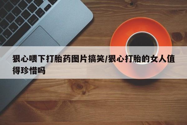 卖打胎药联系方式，狠心喂下打胎药图片搞笑/狠心打胎的女人值得珍惜吗