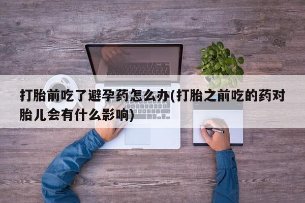 卖打胎药联系方式，打胎前吃了避孕药怎么办(打胎之前吃的药对胎儿会有什么影响)