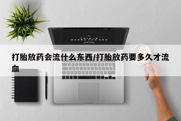卖打胎药联系方式，打胎放药会流什么东西/打胎放药要多久才流血