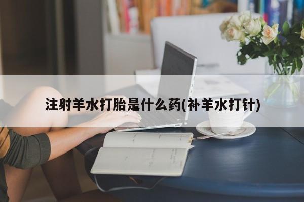 卖打胎药联系方式，注射羊水打胎是什么药(补羊水打针)