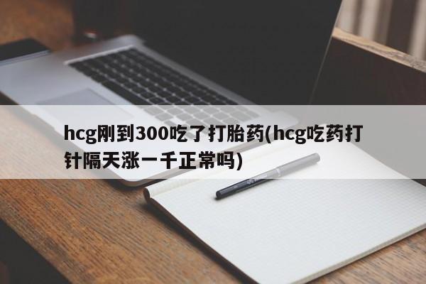 卖打胎药联系方式，hcg刚到300吃了打胎药(hcg吃药打针隔天涨一千正常吗)