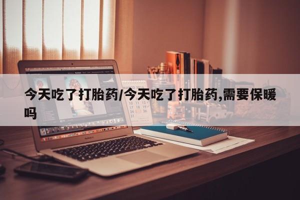 卖打胎药联系方式，今天吃了打胎药/今天吃了打胎药,需要保暖吗
