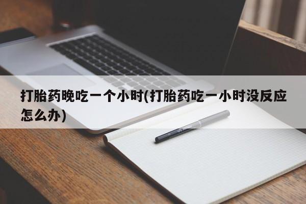 卖打胎药联系方式，打胎药晚吃一个小时(打胎药吃一小时没反应怎么办)