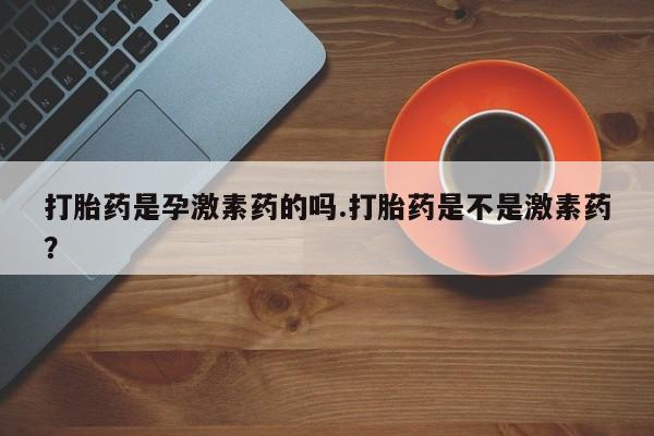 卖打胎药联系方式，打胎药是孕激素药的吗.打胎药是不是激素药？