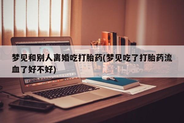 卖打胎药联系方式，梦见和别人离婚吃打胎药(梦见吃了打胎药流血了好不好)