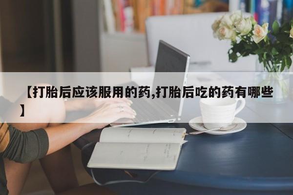 卖打胎药联系方式，【打胎后应该服用的药,打胎后吃的药有哪些】