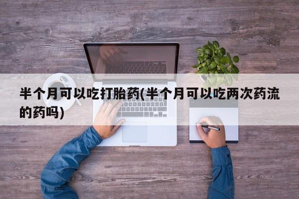 卖打胎药联系方式，半个月可以吃打胎药(半个月可以吃两次药流的药吗)