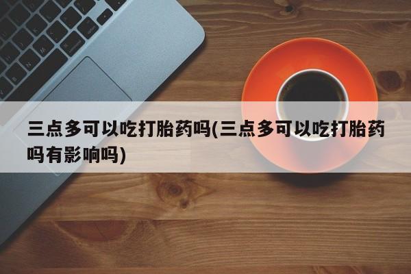 卖打胎药联系方式，三点多可以吃打胎药吗(三点多可以吃打胎药吗有影响吗)