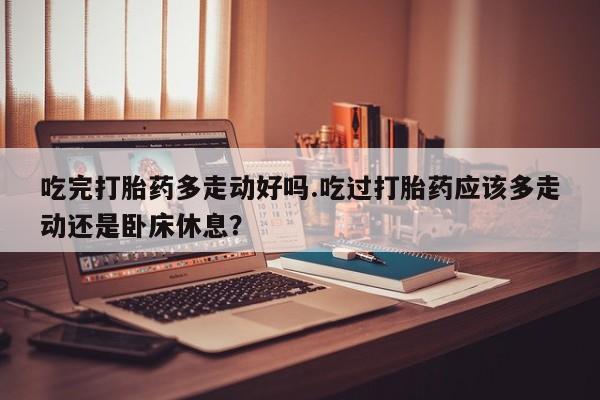 卖打胎药联系方式，吃完打胎药多走动好吗.吃过打胎药应该多走动还是卧床休息？