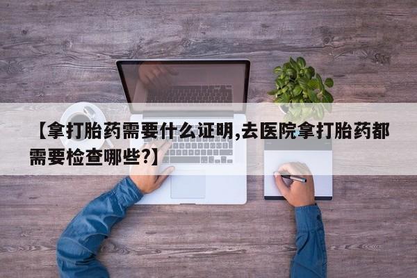 卖打胎药联系方式，【拿打胎药需要什么证明,去医院拿打胎药都需要检查哪些?】