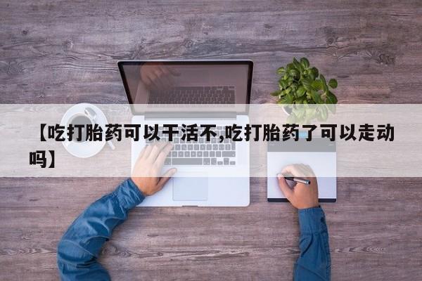 卖打胎药联系方式，【吃打胎药可以干活不,吃打胎药了可以走动吗】