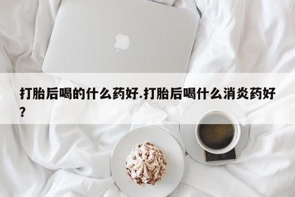 卖打胎药联系方式，打胎后喝的什么药好.打胎后喝什么消炎药好？