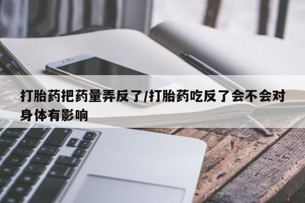 卖打胎药联系方式，打胎药把药量弄反了/打胎药吃反了会不会对身体有影响