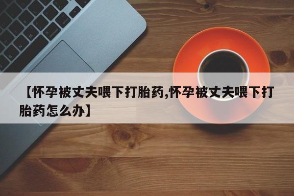 卖打胎药联系方式，【怀孕被丈夫喂下打胎药,怀孕被丈夫喂下打胎药怎么办】