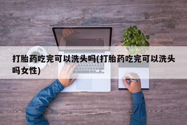 卖打胎药联系方式，打胎药吃完可以洗头吗(打胎药吃完可以洗头吗女性)