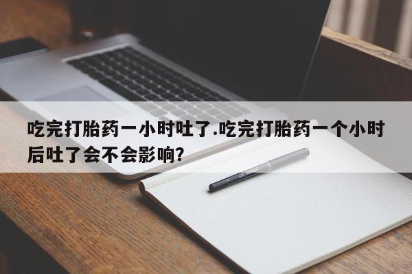 卖打胎药联系方式，吃完打胎药一小时吐了.吃完打胎药一个小时后吐了会不会影响？