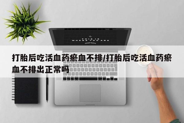 卖打胎药联系方式，打胎后吃活血药瘀血不排/打胎后吃活血药瘀血不排出正常吗