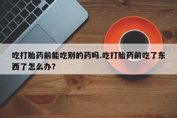 卖打胎药联系方式，吃打胎药前能吃别的药吗.吃打胎药前吃了东西了怎么办？