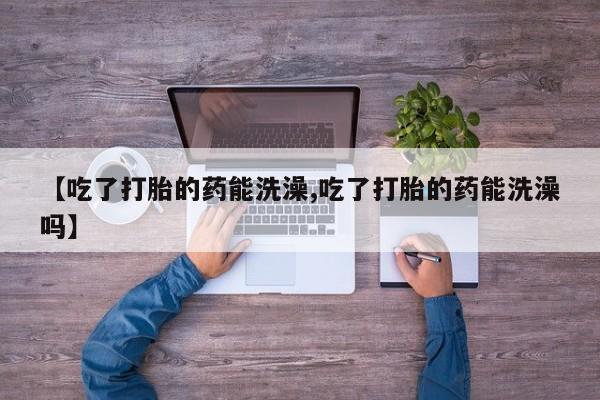 卖打胎药联系方式，【吃了打胎的药能洗澡,吃了打胎的药能洗澡吗】