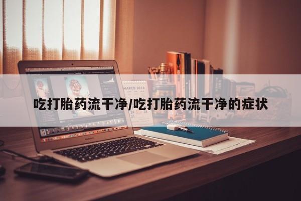 卖打胎药联系方式，吃打胎药流干净/吃打胎药流干净的症状