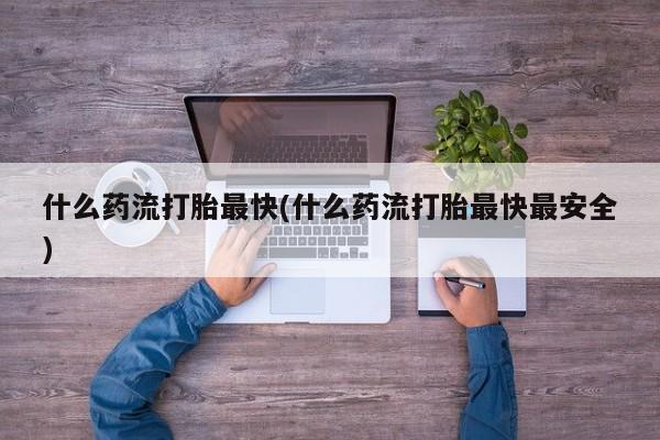 卖打胎药联系方式，什么药流打胎最快(什么药流打胎最快最安全)