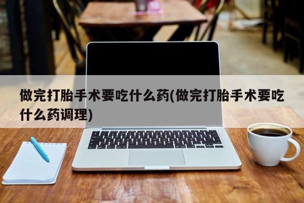 卖打胎药联系方式，做完打胎手术要吃什么药(做完打胎手术要吃什么药调理)