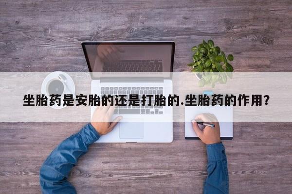 卖打胎药联系方式，坐胎药是安胎的还是打胎的.坐胎药的作用？
