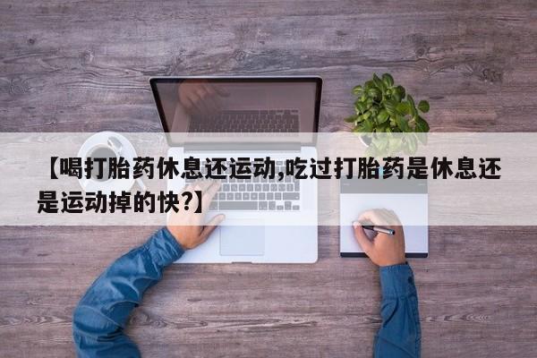 卖打胎药联系方式，【喝打胎药休息还运动,吃过打胎药是休息还是运动掉的快?】