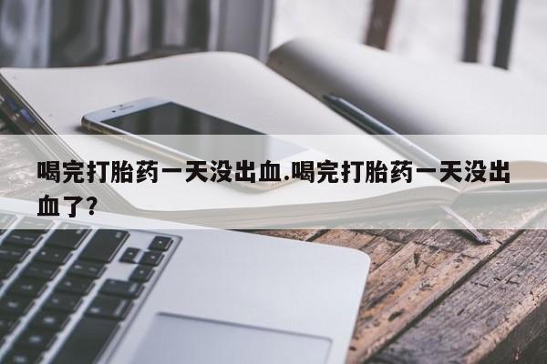 卖打胎药联系方式，喝完打胎药一天没出血.喝完打胎药一天没出血了？