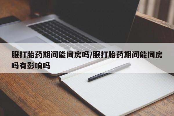 卖打胎药联系方式，服打胎药期间能同房吗/服打胎药期间能同房吗有影响吗