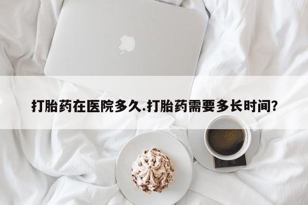 卖打胎药联系方式，打胎药在医院多久.打胎药需要多长时间？