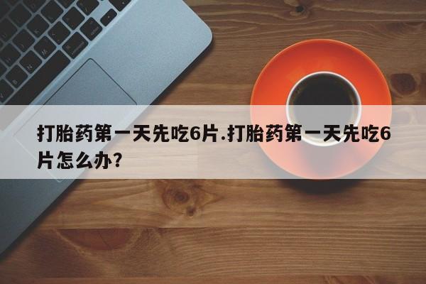卖打胎药联系方式，打胎药第一天先吃6片.打胎药第一天先吃6片怎么办？