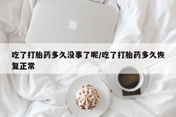 卖打胎药联系方式，吃了打胎药多久没事了呢/吃了打胎药多久恢复正常