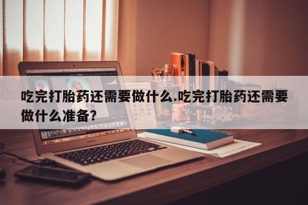 卖打胎药联系方式，吃完打胎药还需要做什么.吃完打胎药还需要做什么准备？