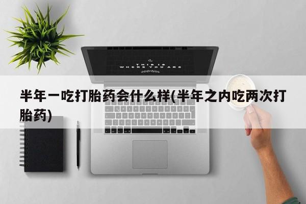 卖打胎药联系方式，半年一吃打胎药会什么样(半年之内吃两次打胎药)