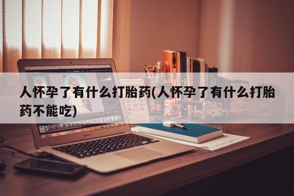 卖打胎药联系方式，人怀孕了有什么打胎药(人怀孕了有什么打胎药不能吃)