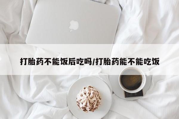 卖打胎药联系方式，打胎药不能饭后吃吗/打胎药能不能吃饭
