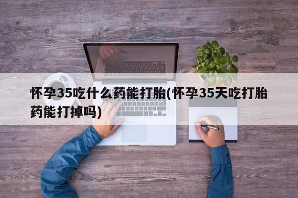 卖打胎药联系方式，怀孕35吃什么药能打胎(怀孕35天吃打胎药能打掉吗)