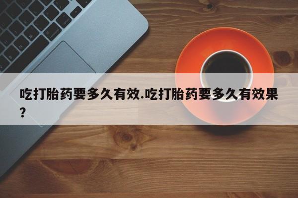 卖打胎药联系方式，吃打胎药要多久有效.吃打胎药要多久有效果？