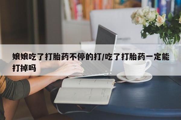 卖打胎药联系方式，娘娘吃了打胎药不停的打/吃了打胎药一定能打掉吗