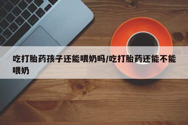 卖打胎药联系方式，吃打胎药孩子还能喂奶吗/吃打胎药还能不能喂奶