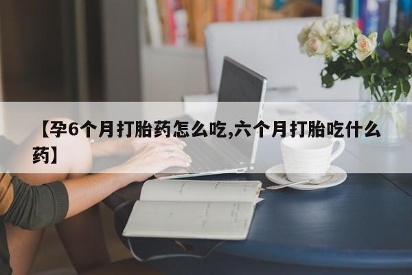 卖打胎药联系方式，【孕6个月打胎药怎么吃,六个月打胎吃什么药】