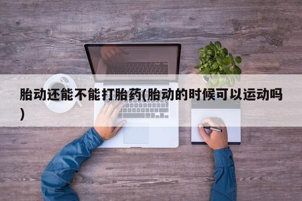 卖打胎药联系方式，胎动还能不能打胎药(胎动的时候可以运动吗)