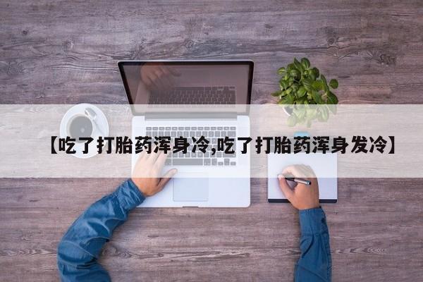 卖打胎药联系方式，【吃了打胎药浑身冷,吃了打胎药浑身发冷】